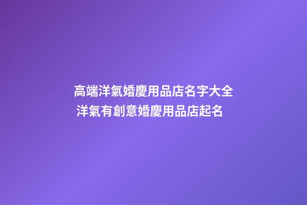 高端洋氣婚慶用品店名字大全 洋氣有創意婚慶用品店起名